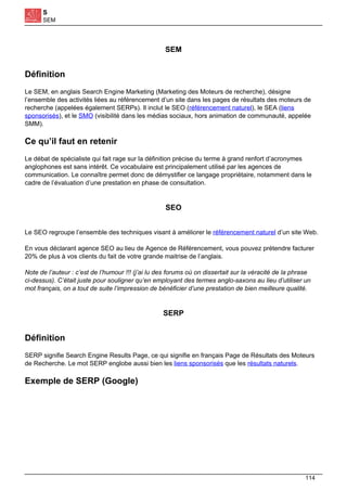 S
SEM
SEM
Définition
Le SEM, en anglais Search Engine Marketing (Marketing des Moteurs de recherche), désigne
l’ensemble des activités liées au référencement d’un site dans les pages de résultats des moteurs de
recherche (appelées également SERPs). Il inclut le SEO (référencement naturel), le SEA (liens
sponsorisés), et le SMO (visibilité dans les médias sociaux, hors animation de communauté, appelée
SMM).
Ce qu’il faut en retenir
Le débat de spécialiste qui fait rage sur la définition précise du terme à grand renfort d’acronymes
anglophones est sans intérêt. Ce vocabulaire est principalement utilisé par les agences de
communication. Le connaître permet donc de démystifier ce langage propriétaire, notamment dans le
cadre de l’évaluation d’une prestation en phase de consultation.
SEO
Le SEO regroupe l’ensemble des techniques visant à améliorer le référencement naturel d’un site Web.
En vous déclarant agence SEO au lieu de Agence de Référencement, vous pouvez prétendre facturer
20% de plus à vos clients du fait de votre grande maitrise de l’anglais.
Note de l’auteur : c’est de l’humour !!! (j’ai lu des forums où on dissertait sur la véracité de la phrase
ci-dessus). C’était juste pour souligner qu’en employant des termes anglo-saxons au lieu d’utiliser un
mot français, on a tout de suite l’impression de bénéficier d’une prestation de bien meilleure qualité.
SERP
Définition
SERP signifie Search Engine Results Page, ce qui signifie en français Page de Résultats des Moteurs
de Recherche. Le mot SERP englobe aussi bien les liens sponsorisés que les résultats naturels.
Exemple de SERP (Google)
114
 