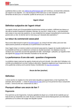 A
Agence Digitale
qualitatives liées au web. Les critères de performances web sont nombreux, et doivent être cohérents
par rapport à vos objectifs : C.A. des boutiques et ROI client pour un site marchand, nombre de
demandes de devis pour un industriel, qualité de service pour un site associatif.
Agent virtuel
Définition subjective de l’agent virtuel
Les agents virtuels sont d’insupportables bonshommes animés qui parlent, s’affichent par dessus un
site web et rendent l’expérience utilisateur infernale. Ils vous font « visiter le site », vous demandent
sans cesse si vous avez des questions, et vous empêchent de naviguer tranquillement et comme des
grands dans un site. Ce dernier est-il si mal conçu qu’il nécessite des explications ?
Le retour du commercial casse-pied
Nous avons déjà évoqué le sujet du live chat support, qui, lorsqu’il est bien utilisé, peut avoir des
répercussions positives et mesurées sur la performance d’une site web.
Avec l’agent virtuel, on remet en piste le commercial casse-pied du magasin de meuble traditionnel, et
la probabilité est forte qu’on obtienne le contraire du résultat escompté, n’en déplaise à tous les
vendeurs (eux aussi bien souvent très agressifs) de cette « technologie » polluante, qui rappelle à bien
des égards les popups et les interludes musicales sur les site web.
La performance d’une site web : question d’ergonomie
Le problème majeur posé par les agents virtuels est qu’ils sont intrusifs. Une vidéo dont l’utilisateur a le
contrôle est probablement une bien meilleure alternative. Rappelons également que l’ergonomie du site
et la qualité des contenus est le premier facteur d’amélioration du taux de conversion.
Ancre de lien (anchor)
Définition
L’ancre (anchor en anglais) d’un lien est le texte cliquable qui apparait dans un lien hypertexte. Par
exemple, dans la phrase : « J’aime le dictionnaire du web parce qu’il me permet de mieux comprendre
le web », l’ancre du lien est « dictionnaire du web ».
Pourquoi utiliser une ancre de lien ?
Ergonomie
D’un point de vue de l’ergonomie, il est plus agréable de cliquer sur un texte de lien explicite que sur
texte de lien qui ressemble à du code. De plus, le texte d’ancre donne théoriquement une information
pertinente sur le contenu de la page vers laquelle il pointe.
7
 