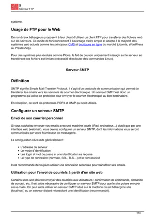 S
Serveur FTP
système.
Usage de FTP pour le Web
De nombreux hébergeurs proposent à leur client d’utiliser un client FTP pour transférer des fichiers web
sur les serveurs. Ce mode de fonctionnement à l’avantage d’être simple et adapté à la majorité des
systèmes web actuels comme les principaux CMS et boutiques en ligne du marché (Joomla, WordPress
ou Prestashop).
Pour des systèmes plus évolués comme Plone, le fait de pouvoir uniquement interagir sur le serveur en
transférant des fichiers est limitant (nécessité d’exécuter des commandes Linux).
Serveur SMTP
Définition
SMTP signifie Simple Mail Transfer Protocol. Il s’agit d’un protocole de communication qui permet de
transférer les emails vers les serveurs de courrier électronique. Un serveur SMTP est donc un
programme qui utilise ce protocole pour envoyer le courrier électronique au bon destinataire.
En réception, ce sont les protocoles POP3 et IMAP qui sont utilisés.
Configurer un serveur SMTP
Envoi de son courriel personnel
Si vous souhaitez envoyer vos emails avec une machine locale (iPad, ordinateur…) plutôt que par une
interface web (webmail), vous devrez configurer un serveur SMTP, dont les informations vous seront
communiqués par votre fournisseur de messagerie.
La configuration nécessite généralement :
L’adresse du serveur
Le mode d’identification
Les login et mot de passe si une identification es requise
Le type de connexion (normale, SSL, TLS…) et le port associé
Il est recommandé de toujours utiliser une connexion sécurisée pour transférer ses emails.
Utilisation pour l’envoi de courriels à partir d’un site web
Certains sites web doivent envoyer des courriels aux utilisateurs : confirmation de commande, demande
de contact, etc. Il est alors nécessaire de configurer un serveur SMTP pour que le site puisse envoyer
ces e-mails. On peut alors utiliser un serveur SMTP situé sur la machine où est hébergé le site
(localhost) ou un serveur distant nécessitant une identification (recommandé).
116
 
