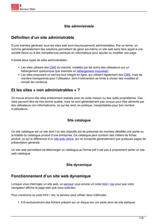 S
Serveur Web
Site administrable
Définition d’un site administrable
D’une manière générale, tous les sites web sont (heureusement) administrables. Par ce terme, on
nomme généralement des solutions permettant de gérer soi-même un site web sans faire appel à une
société tierce ou à des compétences pointues en informatique pour ajouter ou modifier une page.
Il existe deux types de sites administrables :
Les sites utilisant des CMS du marché, installés par les soins des utilisateurs sur un
hébergement quelconque (par exemple un hébergement mutualisé).
Les sites proposant un service tout intégré en ligne, qui utilisent également des CMS, mais de
manière transparente pour l’utilisateur, dont l’intervention se limite à choisir des modèles et
remplir les contenus.
Et les sites « non administrables » ?
On trouve encore des sites entièrement réalisés avec du code maison ou des outils propriétaires. Ces
sites peuvent être de très bonne qualité, mais ne sont généralement pas conçus pour être alimenté par
des utilisateurs non informaticiens, ce qui les rend, en pratique, inexploitables pour bon nombre
d’utilisateurs.
Site catalogue
Un site catalogue est un site dont l’un des objectifs est de présenter de manière détaillée une partie ou
la totalité du catalogue produit d’une entreprise. Ce catalogue peut contenir des milliers de fiches
produit, ce qui le différencie d’un site web vitrine, qui ne comporte généralement que quelques pages de
présentation générale.
Un site web permettant de télécharger un catalogue au format pdf n’est pas à proprement parler un site
web catalogue.
Site dynamique
Fonctionnement d’un site web dynamique
Lorsque vous interrogez un site web, un serveur vous envoie un code html / css pour que votre
navigateur affiche la page web que vous sollicitez.
Pour construire ce code html / css, le serveur peut utiliser deux méthodes :
1. Il lit exclusivement des fichiers présent sur un disque dur (on parle alors de site statique)
118
 