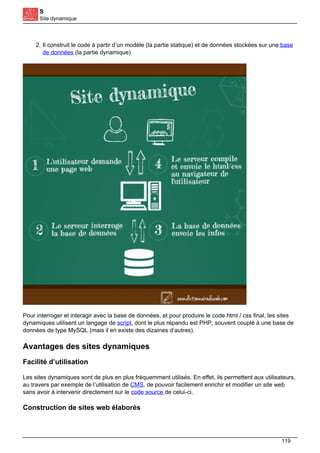 S
Site dynamique
2. Il construit le code à partir d’un modèle (la partie statique) et de données stockées sur une base
de données (la partie dynamique)
Pour interroger et interagir avec la base de données, et pour produire le code html / css final, les sites
dynamiques utilisent un langage de script, dont le plus répandu est PHP, souvent couplé à une base de
données de type MySQL (mais il en existe des dizaines d’autres).
Avantages des sites dynamiques
Facilité d’utilisation
Les sites dynamiques sont de plus en plus fréquemment utilisés. En effet, ils permettent aux utilisateurs,
au travers par exemple de l’utilisation de CMS, de pouvoir facilement enrichir et modifier un site web
sans avoir à intervenir directement sur le code source de celui-ci.
Construction de sites web élaborés
119
 