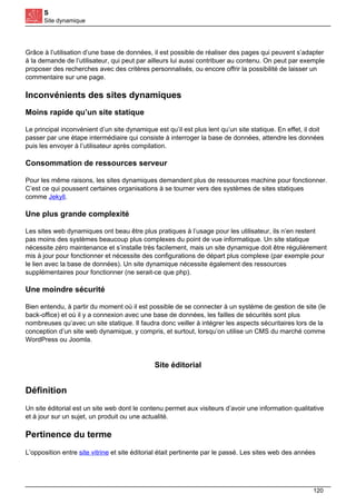 S
Site dynamique
Grâce à l’utilisation d’une base de données, il est possible de réaliser des pages qui peuvent s’adapter
à la demande de l’utilisateur, qui peut par ailleurs lui aussi contribuer au contenu. On peut par exemple
proposer des recherches avec des critères personnalisés, ou encore offrir la possibilité de laisser un
commentaire sur une page.
Inconvénients des sites dynamiques
Moins rapide qu’un site statique
Le principal inconvénient d’un site dynamique est qu’il est plus lent qu’un site statique. En effet, il doit
passer par une étape intermédiaire qui consiste à interroger la base de données, attendre les données
puis les envoyer à l’utilisateur après compilation.
Consommation de ressources serveur
Pour les même raisons, les sites dynamiques demandent plus de ressources machine pour fonctionner.
C’est ce qui poussent certaines organisations à se tourner vers des systèmes de sites statiques
comme Jekyll.
Une plus grande complexité
Les sites web dynamiques ont beau être plus pratiques à l’usage pour les utilisateur, ils n’en restent
pas moins des systèmes beaucoup plus complexes du point de vue informatique. Un site statique
nécessite zéro maintenance et s’installe très facilement, mais un site dynamique doit être régulièrement
mis à jour pour fonctionner et nécessite des configurations de départ plus complexe (par exemple pour
le lien avec la base de données). Un site dynamique nécessite également des ressources
supplémentaires pour fonctionner (ne serait-ce que php).
Une moindre sécurité
Bien entendu, à partir du moment où il est possible de se connecter à un système de gestion de site (le
back-office) et où il y a connexion avec une base de données, les failles de sécurités sont plus
nombreuses qu’avec un site statique. Il faudra donc veiller à intégrer les aspects sécuritaires lors de la
conception d’un site web dynamique, y compris, et surtout, lorsqu’on utilise un CMS du marché comme
WordPress ou Joomla.
Site éditorial
Définition
Un site éditorial est un site web dont le contenu permet aux visiteurs d’avoir une information qualitative
et à jour sur un sujet, un produit ou une actualité.
Pertinence du terme
L’opposition entre site vitrine et site éditorial était pertinente par le passé. Les sites web des années
120
 