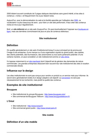 S
Site éditorial
2000 étaient souvent constitués de 5 pages statiques descriptives sans grand intérêt, et les sites à
contenus « riches » et fréquemment mis à jour étaient rares.
Aujourd’hui, avec la démocratisation du web et la facilité apportée par l’utilisation des CMS, ce
vocabulaire n’a plus beaucoup de sens : pour faire un site web performant, il faut créer des contenus
riches et mis à jour régulièrement.
Bref, un site éditorial est un site web d’aujourd’hui. On peut éventuellement l’opposer aux boutiques en
ligne, mais ces dernières s’enrichissent de plus en plus de contenus éditoriaux.
Site institutionnel
Définition
On qualifie généralement un site web d’institutionnel lorsqu’il a pour principal but de promouvoir
l’image d’une entreprise, d’une marque ou d’une organisation auprès du grand public, des médias,
des clients potentiels, des fournisseurs, des actionnaires ou tout autre partenaire potentiel. D’une
certaine manière, on peut considérer un site institutionnel comme un site vitrine.
Il s’oppose notamment à un site marchand dont l’objectif est de générer des demandes de nature
commerciale. Les grandes entreprises dissocient bien souvent leur site institutionnel des sites à vocation
commerciale directe.
Influence sur le design
Les sites institutionnels ne sont pas conçus pour vendre un produit ou un service mais pour informer. Ils
seront donc généralement dotés d’un design adapté à cet objectif. La conversion ne sera pas
nécessairement le but recherché, mais plutôt la qualité des contenus.
Exemples de site institutionnel
Bouygues
Site institutionnel du groupe Bouygues : http://www.bouygues.com/
Site commercial de Bouygues Telecom : http://www.bouyguestelecom.fr/
L’Oréal
Site institutionnel : http://www.loreal.fr/
Site commercial grand public : http://www.loreal-paris.fr/
Site mobile
Définition d’un site mobile
121
 