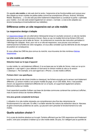 S
Site mobile
On appelle site mobile un site web dont le rendu, l’ergonomie et les fonctionnalités sont conçus pour
être adapté au écran mobiles de petites tailles comme les smartphones (iPhone, Android, Windows
Mobile, Blackberry…). Ce site web peut être totalement indépendant ou constituer la partie « optimisée
pour mobile » d’un site web existant également en version « normale » (c’est à dire adaptée aux
écrans bureautique et éventuellement aux tablettes).
Différence entre un site responsive est un site mobile
Le responsive design s’adapte
Le responsive design est une alternative intéressante lorsqu’on souhaite concevoir un site de manière
optimisée pour toutes les dimensions d’écran. Dans ce cas, le modèle html et les fichiers CSS sont
identiques quel que soit la taille de l’écran : ils contiennent en revanche des instruction permettant à
l’affichage de s’adapter. Ainsi, pour voir si un site est responsive, vous pouvez vous amuser à
redimensionner la fenêtre de votre navigateur, et vous allez constater que les éléments de site changent
de position en conséquence.
Si vous utilisez les CMS les plus connus du marché, vous trouverez de très nombreux thèmes
responsives.
Le site mobile est différent
Détection basé sur le type d’appareil
Le site mobile, lui, est totalement différent. Il ne se base pas sur la taille de l’écran, mais sur ce qu’on
appelle le « user agent » pour détecter s’il doit servir la version mobile du site ou la version
« classique ». Par exemple, si le user-agent est « iPhone », le site mobile s’affiche.
Fichiers html / css spécifiques
Une fois le type de site choisi (mobile ou classique), les fichiers envoyés par le serveur sont totalement
différents. La version mobile a son propre modèle de page, et un CSS dédié. Ainsi, il est possible
d’avoir une apparence totalement différente de l’un à l’autre, en supprimant également certains
éléments inutiles sur mobile.
Il est cependant possible d’utiliser une base de données communes contenant les contenus à afficher,
mais ils seront rendus de manière différente.
Une plus grande complexité technique
L’utilisation d’un site mobile nécessite une compréhension plus fine des mécanismes de
fonctionnement d’un site web. En effet, il va falloir aborder les notions de redirection dans le .htaccess
et gérer d’éventuels problèmes de cache, qui peuvent venir perturber le fonctionnement d’un site
mobile.
Quelle solution choisir ?
Il n’y a pas de doctrine absolue sur le sujet. Certains affirment que les CSS responsive sont finalement
autant, voire plus complexe à réaliser qu’un site mobile dédié. De plus, ils n’allègent pas la quantité de
122
 