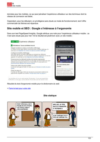 S
Site mobile
données pour les mobiles, ce qui peut pénaliser l’expérience utilisateur sur des terminaux dont la
vitesse de connexion est faible.
Cependant, pour les débutant, on privilégiera sans doute ce mode de fonctionnement, tant l’offre
commerciale de thèmes est répandue.
Site mobile et SEO : Google s’intéresse à l’ergonomie
Dans son test PageSpeed Insights, Google attribue une note pour l’expérience utilisateur mobile : ce
n’est sans doute pas pour rien ! Et le résultat est plutôt bon avec un site mobile :
Résultat du test d’ergonomie mobile pour le dictionnaire du web
> Faire le test pour votre site
Site statique
123
 