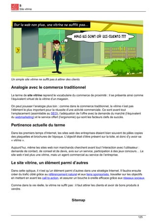 S
Site vitrine
Un simple site vitrine ne suffit pas à attirer des clients
Analogie avec le commerce traditionnel
Le terme de site vitrine reprend le vocabulaire du commerce de proximité : il se présente ainsi comme
l’équivalent virtuel de la vitrine d’un magasin.
On peut pousser l’analogie plus loin : comme dans le commerce traditionnel, la vitrine n’est pas
l’élément le plus important pour la réussite d’une activité commerciale. Ce sont avant tout
l’emplacement (assimilable au SEO), l’adéquation de l’offre avec la demande du marché (l’équivalent
du webmarketing) et le service offert (l’ergonomie) qui sont les facteurs clefs de succès.
Pertinence actuelle du terme
Dans les premiers temps d’Internet, les sites web des entreprises étaient bien souvent de pâles copies
des plaquettes et brochures de l’époque. L’objectif était d’être présent sur la toile, et donc d’y avoir sa
« vitrine ».
Aujourd’hui, même les sites web non marchands cherchent avant tout l’interaction avec l’utilisateur :
demande de contact, de conseil et de devis, avis sur un service, participation à des jeux concours… Le
site web n’est plus une vitrine, mais un agent commercial au service de l’entreprise.
Le site vitrine, un élément parmi d’autres
Dans cette optique, il n’est qu’un élément parmi d’autres dans une stratégie Internet. Il faudra ensuite
créer du trafic ciblé grâce au référencement naturel et aux liens sponsorisés, travailler sur les objectifs
en mettant en avant les call to action, et assurer un bouche à oreille efficace grâce aux réseaux sociaux.
Comme dans la vie réelle, la vitrine ne suffit pas : il faut attirer les clients et avoir de bons produits à
vendre.
Sitemap
125
 