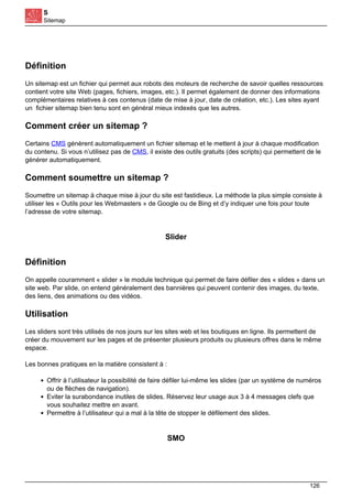 S
Sitemap
Définition
Un sitemap est un fichier qui permet aux robots des moteurs de recherche de savoir quelles ressources
contient votre site Web (pages, fichiers, images, etc.). Il permet également de donner des informations
complémentaires relatives à ces contenus (date de mise à jour, date de création, etc.). Les sites ayant
un fichier sitemap bien tenu sont en général mieux indexés que les autres.
Comment créer un sitemap ?
Certains CMS génèrent automatiquement un fichier sitemap et le mettent à jour à chaque modification
du contenu. Si vous n’utilisez pas de CMS, il existe des outils gratuits (des scripts) qui permettent de le
générer automatiquement.
Comment soumettre un sitemap ?
Soumettre un sitemap à chaque mise à jour du site est fastidieux. La méthode la plus simple consiste à
utiliser les « Outils pour les Webmasters » de Google ou de Bing et d’y indiquer une fois pour toute
l’adresse de votre sitemap.
Slider
Définition
On appelle couramment « slider » le module technique qui permet de faire défiler des « slides » dans un
site web. Par slide, on entend généralement des bannières qui peuvent contenir des images, du texte,
des liens, des animations ou des vidéos.
Utilisation
Les sliders sont très utilisés de nos jours sur les sites web et les boutiques en ligne. Ils permettent de
créer du mouvement sur les pages et de présenter plusieurs produits ou plusieurs offres dans le même
espace.
Les bonnes pratiques en la matière consistent à :
Offrir à l’utilisateur la possibilité de faire défiler lui-même les slides (par un système de numéros
ou de flèches de navigation).
Eviter la surabondance inutiles de slides. Réservez leur usage aux 3 à 4 messages clefs que
vous souhaitez mettre en avant.
Permettre à l’utilisateur qui a mal à la tête de stopper le défilement des slides.
SMO
126
 
