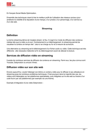 S
SMO
En français Social Media Optimization.
Ensemble des techniques visant à tirer le meilleur profit de l’utilisation des réseaux sociaux pour
améliorer la visibilité et la réputation d’une marque, d’un produit, d’un personnage, d’un service ou
d’un site web.
Streaming
Définition
Le terme streaming dérive de l’anglais stream, le flux. Il s’agit d’un mode de diffusion des contenus
médias tels que la vidéo ou le son. Contrairement à un téléchargement, le streaming permet de
visualiser le contenu en temps réel : celui-ci se charge au fur et à mesure de sa lecture.
Une alternative au streaming est le téléchargement d’un fichier audio ou vidéo. Cette technique est très
différente : elle nécessite d’attendre la fin du téléchargement avant de débuter la lecture.
Services de diffusion vidéo en streaming
Il existe de nombreux services de diffusion de contenus en streaming. Parmi eux, les plus connus sont
Youtube, Dailymotion ou encore Vimeo.
Diffusion vidéo sur son site web
Encore aujourd’hui, vouloir héberger soi-même un contenu vidéo pour le diffuser à ses utilisateurs en
streaming pose de nombreux problèmes techniques. C’est pourquoi dans la majorité des cas, les
vidéos sont hébergées sur les plateformes spécialisées, puis intégrées sur le site web au travers d’un
code fourni par ces plateformes (par exemple via une iframe).
Exemple d’intégration d’une vidéo Dailymotion :
127
 