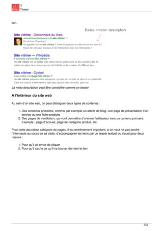 T
Teaser
lien.
La meta description peut être considéré comme un teaser
A l’intérieur du site web
Au sein d’un site web, on peut distinguer deux types de contenus :
1. Des contenus primaires, comme par exemple un article de blog, une page de présentation d’un
service ou une fiche produits
2. Des pages de ventilation, qui vont permettre d’orienter l’utilisateur vers un contenu primaire.
Exemple : page d’accueil, page de catégorie produit, etc.
Pour cette deuxième catégorie de pages, il est extrêmement important, si on veut ne pas perdre
l’internaute au cours de sa visite, d’accompagner les liens par un teaser textuel ou visuel pour deux
raisons :
1. Pour qu’il ait envie de cliquer
2. Pour qu’il sache ce qu’il va trouver derrière le lien
132
 