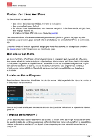T
Thème Wordpress
Contenu d’un thème WordPress
Un thème définit par exemple :
Les polices de caractères utilisées, leur taille et leur graisse
Les éventuelles images de fond
La mise en forme des éléments du site : menu de navigation, boite de recherche, widgets, liens,
bas de page (footer), etc.
L’emplacement des différents zones (layout ou zoning)
Les meilleurs thèmes WordPress contiennent généralement plusieurs gabarits de pages appelés
templates : page d’accueil, page contact, liste de produit (pour les template WordPress E-commerce),
etc.
Certains d’entre eux incluent également des plugins WordPress comme par exemple des systèmes
de sliders qui peuvent s’intégrer dans les modèles de page.
Bien choisir son thème
Le choix d’un thème WordPress est bien plus complexe et engageant qu’il n’y parait. En effet, dans
leur course à la vente, certains designers n’hésitent pas à inclure dans les thèmes des fonctionnalités
qui dépassent largement le simple cadre de l’apparence du site. Ils multiplient l’intégration de plugins
tiers comme les sliders, le SEO ou encore des éditeurs simplifiés. Cela engendre de nombreux
problèmes de maintenabilité et d’évolutivité, sans compter les incompatibilités avec des plugins
spécialisés.
Installer un thème Worpress
Pour installer un thème dans WordPress, rien de plus simple : télécharger le fichier .zip qui le contient et
le télécharger via le backoffice.
Si vous ne pouvez le faire pour des raisons de droit, dézipper votre thème dans le répertoire « theme »
par FTP.
Template ou framework ?
Du fait des difficultés d’obtenir des thèmes de qualité à la fois en terme de design, mais aussi en terme
de qualité du code, de nombreuses agences préfèrent utiliser des framework, qui offrent la possibilité de
réaliser facilement un site WordPress à partir d’une maquette graphique sans ré-inventer la roue à
chaque fois.
134
 