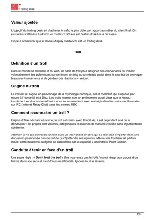 T
Trading Desk
Valeur ajoutée
L’objectif du trading desk est d’acheter le trafic le plus ciblé par rapport au métier du client final. On
peut alors s’attendre à obtenir un meilleur ROI que par l’achat d’espace à l’aveugle.
On peut considérer que le réseau display d’Adwords est un trading desk.
Troll
Définition d’un troll
Dans le monde de l’Internet et du web, on parle de troll pour désigner des intervenants qui initient
volontairement des polémiques sur un forum, un blog ou un réseau social dans le seul but de provoquer
les autres intervenants et de générer des réactions en retour.
Origine du troll
Le troll est à l’origine un personnage de la mythologie nordique, laid et méchant, qui s’oppose par
nature à l’humanité et à Dieu. Les trolls Internet sont un phénomène aussi vieux que le réseau
lui-même. Les plus anciens d’entre nous se souviendront avec nostalgie des discussions enflammées
sur IRC (Internet Relay Chat) dans les années 1990.
Comment reconnaitre un troll ?
En plus d’être méchant et moche, le troll est malin. Avec l’habitude, il est cependant aisé de le
démasquer : les propos sont violents, catégoriques et assénés de manière répétée sans argumentation
cohérente.
Attention à ne pas confondre un troll avec un intervenant sincère, qui se laisserait emporter dans une
discussion passionnée dans le but de (sur?)défendre ses opinions. Même si la frontière est parfois
mince, cette deuxième catégorie se caractérise par sa capacité à atteindre le Point Godwin.
Conduite à tenir en face d’un troll
Une seule règle : « Don’t feed the troll » (Ne nourrissez pas le troll). Vouloir réagir aux propos d’un
troll va dans son sens et n’est d’aucune efficacité. Ignorez-le, il se lassera.
136
 