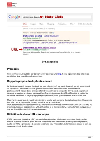 U - V
URL
URL canonique
Prérequis
Pour commencer, il faut être sûr de bien savoir ce qu’est une URL. Il peut également être utile de se
sensibiliser à ce qu’est le duplicate content.
Rappel à propos du duplicate content
Le duplicate content, contenu dupliqué, est plus fréquent qu’il n’y parait. Lorsqu’il est fait en recopiant
un site tiers ou dans le seul but de générer un maximum de contenus afin d’améliorer son
positionnement, il s’agit d’une pratique allant à l’encontre de la netiquette. Il n’y a pas à proprement
parler de « sanction » : si deux pages ont le même contenu mais des URL différentes, le moteur de
recherche va indexer la page qu’il juge la plus pertinente, sans que l’utilisateur ait son mot à dire.
Mais il arrive aussi que de manière involontaire, un site web comporte du duplicate content. Un exemple
tout bête : sur le dictionnaire du web, un article est accessible via :
www.dictionnaireduweb.com/definition ou www.dictionnaireduweb.com/definition/ (avec un / à la fin). Vu
d’un robot, les deux pages ont des URL différentes, et le même contenu : wemastertools indique donc
que les titres et les descriptions sont dupliquées.
Définition de d’une URL canonique
L’URL canonique (canonical URL) est une balise permettant d’indiquer à un moteur de recherche,
lorsque plusieurs contenus ayant des URL différentes mais des contenus identiques sont présents,
quelle est l’URL « principale » à prendre en compte pour l’indexation, évitant ainsi de laisser le soin au
moteur de choisir à votre place.
138
 