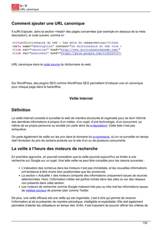U - V
URL canonique
Comment ajouter une URL canonique
Il suffit d’ajouter, dans la section <head> des pages concernées (par exemple en dessous de la meta
description), le code suivant, comme ici :
URL canonique dans le code source du dictionnaire du web.
Sur WordPress, des plugins SEO comme WordPress SEO permettent d’indiquer une url canonique
pour chaque page dans le backoffice.
Veille Internet
Définition
La veille Internet consiste à surveiller le web de manière structurée et organisée pour se tenir informé
des dernières informations à propos d’un métier, d’un sujet, d’une technologie, d’un concurrent, ou
même de sa propre personne ou société (on parle alors de e-réputation). Cette liste n’est pas
exhaustive.
On parle également de veille sur les prix dans le domaine du e-commerce, où on va surveiller en temps
réel l’évolution du prix de certains produits sur le site d’un ou de plusieurs concurrents.
La veille à l’heure des moteurs de recherche
En première approche, on pourrait considérer que la veille pourrait aujourd’hui se limiter à une
recherche sur Google sur un sujet. Une telle veille ne peut être complète pour les raisons suivantes :
L’indexation des contenus dans les moteurs n’est pas immédiate, et les nouvelles informations
ont tendance à être moins bien positionnées que les anciennes.
La section « Actualité » des moteurs comporte des informations uniquement issues de sources
sélectionnées. Hors, l’information métier est parfois nichée dans des sites ou sur des réseaux
non présents dans cette section.
Les moteurs de recherche comme Google indexent très peu ou très mal les informations issues
de médias sociaux de premier plan comme Twitter.
De plus, une veille efficace est une veille qui est organisée, c’est à dire qui permet de recevoir
l’information et de la présenter de manière périodique, intelligible et exploitable. Elle doit également
permettre d’alerter les utilisateurs en temps réel. Enfin, il est important de pouvoir affiner les critères de
139
 