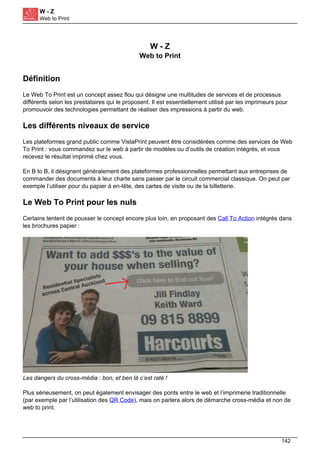W - Z
Web to Print
W - Z
Web to Print
Définition
Le Web To Print est un concept assez flou qui désigne une multitudes de services et de processus
différents selon les prestataires qui le proposent. Il est essentiellement utilisé par les imprimeurs pour
promouvoir des technologies permettant de réaliser des impressions à partir du web.
Les différents niveaux de service
Les plateformes grand public comme VistaPrint peuvent être considérées comme des services de Web
To Print : vous commandez sur le web à partir de modèles ou d’outils de création intégrés, et vous
recevez le résultat imprimé chez vous.
En B to B, il désignent généralement des plateformes professionnelles permettant aux entreprises de
commander des documents à leur charte sans passer par le circuit commercial classique. On peut par
exemple l’utiliser pour du papier à en-tête, des cartes de visite ou de la billetterie.
Le Web To Print pour les nuls
Certains tentent de pousser le concept encore plus loin, en proposant des Call To Action intégrés dans
les brochures papier :
Les dangers du cross-média : bon, et ben là c’est raté !
Plus sérieusement, on peut également envisager des ponts entre le web et l’imprimerie traditionnelle
(par exemple par l’utilisation des QR Code), mais on parlera alors de démarche cross-média et non de
web to print.
142
 