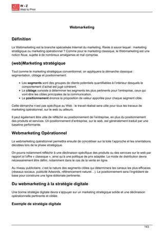 W - Z
Web to Print
Webmarketing
Définition
Le Webmarketing est la branche spécialisée Internet du marketing. Reste à savoir lequel : marketing
stratégique ou marketing opérationnel ? Comme pour le marketing classique, le Webmarketing est une
notion floue, sujette à de nombreux amalgames et mal comprise.
(web)Marketing stratégique
Tout comme le marketing stratégique conventionnel, on appliquera la démarche classique :
segmentation, ciblage et positionnement.
Les segments sont des groupes de clients potentiels quantifiables à l’intérieur desquels le
comportement d’achat est jugé cohérent.
Le ciblage consiste à déterminer les segments les plus pertinents pour l’entreprise, ceux qui
vont être les cibles principales de la communication.
Le positionnement énonce la proposition de valeur apportée pour chaque segment cible.
Cette démarche n’est pas spécifique au Web : le travail réalisé sera utile pour tous les travaux de
marketing opérationnel, sur le web ou ailleurs.
Il peut également être utile de réfléchir au positionnement de l’entreprise, en plus du positionnement
des produits et services. Un positionnement d’entreprise, sur le web, est généralement traduit par une
baseline performante.
Webmarketing Opérationnel
Le webmarketing opérationnel permettra ensuite de concrétiser sur la toile l’approche et les orientations
décidées lors de la phase stratégique.
On pourra notamment réfléchir à une déclinaison spécifique des produits ou des services sur le web par
rapport à l’offre « classique », ainsi qu’à une politique de prix adaptée. Le mode de distribution devra
nécessairement être défini, notamment dans le cas de la vente en ligne.
Au niveau publicitaire, c’est la nature des segments cibles qui déterminera les canaux les plus efficaces
(réseaux sociaux, publicité Adwords, référencement naturel…). Le positionnement sera l’ingrédient de
base pour construire une ligne éditoriale pertinente.
Du webmarketing à la stratégie digitale
Une bonne stratégie digitale devra s’appuyer sur un marketing stratégique solide et une déclinaison
opérationnelle pertinente et ciblée.
Exemple de stratégie digitale
143
 