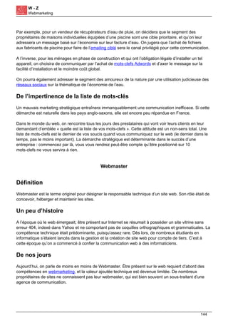 W - Z
Webmarketing
Par exemple, pour un vendeur de récupérateurs d’eau de pluie, on décidera que le segment des
propriétaires de maisons individuelles équipées d’une piscine sont une cible prioritaire, et qu’on leur
adressera un message basé sur l’économie sur leur facture d’eau. On jugera que l’achat de fichiers
aux fabricants de piscine pour faire de l’emailing ciblé sera le canal privilégié pour cette communication.
A l’inverse, pour les ménages en phase de construction et qui ont l’obligation légale d’installer un tel
appareil, on choisira de communiquer par l’achat de mots-clefs Adwords et d’axer le message sur la
facilité d’installation et le moindre coût global.
On pourra également adresser le segment des amoureux de la nature par une utilisation judicieuse des
réseaux sociaux sur la thématique de l’économie de l’eau.
De l’impertinence de la liste de mots-clés
Un mauvais marketing stratégique entraînera immanquablement une communication inefficace. Si cette
démarche est naturelle dans les pays anglo-saxons, elle est encore peu répandue en France.
Dans le monde du web, on rencontre tous les jours des prestataires qui vont voir leurs clients en leur
demandant d’emblée « quelle est la liste de vos mots-clefs ». Cette attitude est un non-sens total. Une
liste de mots-clefs est le dernier de vos soucis quand vous communiquez sur le web (le dernier dans le
temps, pas le moins important). La démarche stratégique est déterminante dans le succès d’une
entreprise : commencez par là, vous vous rendrez peut-être compte qu’être positionné sur 10
mots-clefs ne vous servira à rien.
Webmaster
Définition
Webmaster est le terme originel pour désigner le responsable technique d’un site web. Son rôle était de
concevoir, héberger et maintenir les sites.
Un peu d’histoire
A l’époque où le web émergeait, être présent sur Internet se résumait à posséder un site vitrine sans
erreur 404, indexé dans Yahoo et ne comportant pas de coquilles orthographiques et grammaticales. La
compétence technique était prédominante, puisqu’assez rare. Dès lors, de nombreux étudiants en
informatique s’étaient lancés dans la gestion et la création de site web pour compte de tiers. C’est à
cette époque qu’on a commencé à confier la communication web à des informaticiens.
De nos jours
Aujourd’hui, on parle de moins en moins de Webmaster. Être présent sur le web requiert d’abord des
compétences en webmarketing, et la valeur ajoutée technique est devenue limitée. De nombreux
propriétaires de sites ne connaissent pas leur webmaster, qui est bien souvent un sous-traitant d’une
agence de communication.
144
 