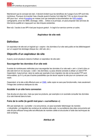 A
API (interface de programmation)
Maintenant que le concept est clair, il devient évident que les bénéfices de l’usage d’une API sont très
nombreux. Pourquoi ré-inventer l’eau chaude quand d’autres l’ont déjà fait ? On va donc trouver des
API pour tout : envoi d’emailing en masse (voir par exemple la documentation de l’API mailjet),
cartographie, envoi de SMS, stockage, vidéo… Grâce à ce principe, on peut proposer des services de
très bonne qualité en s’appuyant sur des briques existantes.
Bien sûr, l’accès à ces API n’est pas toujours gratuit : il s’agit d’un service comme un autre.
Aspirateur de site web
Définition
Un aspirateur de site est un logiciel qui « aspire » les données d’un site web public en les téléchargeant
sur un support de stockage (disque dur, clef usb, etc.).
Objectifs d’un aspirateur de site
Il peut y avoir plusieurs raisons d’utiliser un aspirateur de site web :
Sauvegarder les données d’un site web
Il existe de nombreuses méthodes pour sauvegarder les données d’un site web « ami » (c’est à dire un
site web dont on ne veut pas « voler » les données). La plus directe consiste à utiliser un client FTP.
Cependant, il peut arriver, dans le cadre par exemple d’une migration de site où les accès FTP sont
introuvables, qu’il n’y ait pas d’autres possibilités que de devoir aspirer le site pour en conserver une
copie.
Cependant, si le site a été effectué avec un CMS, cette copie ne sera pas fonctionnelle, mais seulement
l’image des contenus statiques du site.
Accéder à un site hors connexion
Cas de plus en plus rare, mais qui peut se produire, par exemple si on souhaite consulter les données
d’un site Internet dans le train.
Faire de la veille (le gentil mot pour « surveillance »)
Afin par exemple de « surveiller » la concurrence, on peut souhaiter télécharger de manière
« industrielle » et régulière les contenus de certains sites web. La surveillance des sites concurrents est
cela dit plus efficace lorsqu’elle est effectuée de manière ciblée et structurée à l’aide des techniques de
web scraping.
Attribut alt
10
 