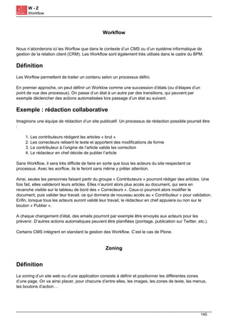 W - Z
Workflow
Workflow
Nous n’aborderons ici les Worflow que dans le contexte d’un CMS ou d’un système informatique de
gestion de la relation client (CRM). Les Workflow sont également très utilisés dans le cadre du BPM.
Définition
Les Worflow permettent de traiter un contenu selon un processus défini.
En premier approche, on peut définir un Worklow comme une succession d’états (ou d’étapes d’un
point de vue des processus). On passe d’un état à un autre par des transitions, qui peuvent par
exemple déclencher des actions automatisées lors passage d’un état au suivant.
Exemple : rédaction collaborative
Imaginons une équipe de rédaction d’un site publicatif. Un processus de rédaction possible pourrait être
:
1. Les contributeurs rédigent les articles « brut »
2. Les correcteurs relisent le texte et apportent des modifications de forme
3. Le contributeur à l’origine de l’article valide les correction
4. Le rédacteur en chef décide de publier l’article
Sans Workflow, il sera très difficile de faire en sorte que tous les acteurs du site respectent ce
processus. Avec les worflow, ils le feront sans même y prêter attention.
Ainsi, seules les personnes faisant partir du groupe « Contributeurs » pourront rédiger des articles. Une
fois fait, elles valideront leurs articles. Elles n’auront alors plus accès au document, qui sera en
revanche visible sur le tableau de bord des « Correcteurs ». Ceux-ci pourront alors modifier le
document, puis valider leur travail, ce qui donnera de nouveau accès au « Contributeur » pour validation.
Enfin, lorsque tous les acteurs auront validé leur travail, le rédacteur en chef appuiera ou non sur le
bouton « Publier ».
A chaque changement d’état, des emails pourront par exemple être envoyés aux acteurs pour les
prévenir. D’autres actions automatiques peuvent être planifiées (pointage, publication sur Twitter, etc.).
Certains CMS intègrent en standard la gestion des Workflow. C’est le cas de Plone.
Zoning
Définition
Le zoning d’un site web ou d’une application consiste à définir et positionner les différentes zones
d’une page. On va ainsi placer, pour chacune d’entre elles, les images, les zones de texte, les menus,
les boutons d’action…
145
 