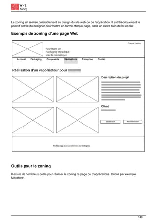 W - Z
Zoning
Le zoning est réalisé préalablement au design du site web ou de l’application. Il est théoriquement le
point d’entrée du designer pour mettre en forme chaque page, dans un cadre bien défini et clair.
Exemple de zoning d’une page Web
Outils pour le zoning
Il existe de nombreux outils pour réaliser le zoning de page ou d’applications. Citons par exemple
Mockflow.
Powered by TCPDF (www.tcpdf.org)
146
 