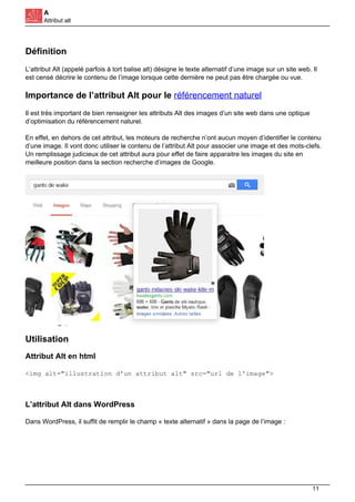 A
Attribut alt
Définition
L’attribut Alt (appelé parfois à tort balise alt) désigne le texte alternatif d’une image sur un site web. Il
est censé décrire le contenu de l’image lorsque cette dernière ne peut pas être chargée ou vue.
Importance de l’attribut Alt pour le référencement naturel
Il est très important de bien renseigner les attributs Alt des images d’un site web dans une optique
d’optimisation du référencement naturel.
En effet, en dehors de cet attribut, les moteurs de recherche n’ont aucun moyen d’identifier le contenu
d’une image. Il vont donc utiliser le contenu de l’attribut Alt pour associer une image et des mots-clefs.
Un remplissage judicieux de cet attribut aura pour effet de faire apparaitre les images du site en
meilleure position dans la section recherche d’images de Google.
Utilisation
Attribut Alt en html
<img alt="illustration d'un attribut alt" src="url de l'image">
L’attribut Alt dans WordPress
Dans WordPress, il suffit de remplir le champ « texte alternatif » dans la page de l’image :
11
 