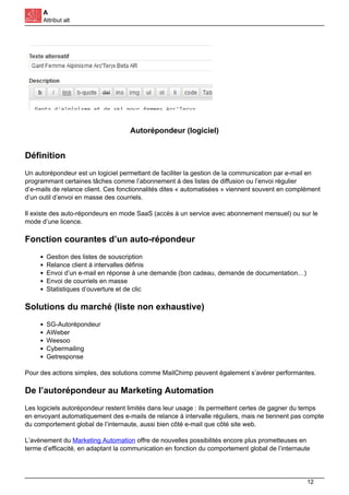 A
Attribut alt
Autorépondeur (logiciel)
Définition
Un autorépondeur est un logiciel permettant de faciliter la gestion de la communication par e-mail en
programmant certaines tâches comme l’abonnement à des listes de diffusion ou l’envoi régulier
d’e-mails de relance client. Ces fonctionnalités dites « automatisées » viennent souvent en complément
d’un outil d’envoi en masse des courriels.
Il existe des auto-répondeurs en mode SaaS (accès à un service avec abonnement mensuel) ou sur le
mode d’une licence.
Fonction courantes d’un auto-répondeur
Gestion des listes de souscription
Relance client à intervalles définis
Envoi d’un e-mail en réponse à une demande (bon cadeau, demande de documentation…)
Envoi de courriels en masse
Statistiques d’ouverture et de clic
Solutions du marché (liste non exhaustive)
SG-Autorépondeur
AWeber
Weesoo
Cybermailing
Getresponse
Pour des actions simples, des solutions comme MailChimp peuvent également s’avérer performantes.
De l’autorépondeur au Marketing Automation
Les logiciels autorépondeur restent limités dans leur usage : ils permettent certes de gagner du temps
en envoyant automatiquement des e-mails de relance à intervalle réguliers, mais ne tiennent pas compte
du comportement global de l’internaute, aussi bien côté e-mail que côté site web.
L’avènement du Marketing Automation offre de nouvelles possibilités encore plus prometteuses en
terme d’efficacité, en adaptant la communication en fonction du comportement global de l’internaute
12
 