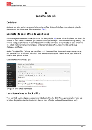 B
Back office (site web)
B
Back office (site web)
Définition
Appliqué aux sites web dynamiques, le terme back office désigne l’interface permettant de gérer le
contenu d’un site dynamique (bien souvent un CMS).
Exemple : le back office de WordPress
On accède généralement au back office d’un site web par une url dédiée. Sous Worpress, par défaut, on
accède au back office d’un site en ajoutant /wp-admin (par exemple : www.monsite.com/wp-admin). Les
bonnes pratiques en matière de sécurité recommandent d’ailleurs de changer cette url pour éviter que
des robots ne tentent en permanence de rentrer dans le back office, notamment à grand coup
d’attaques brut force.
Après s’être identifié à l’aide de son identifiant / mot de passe (il est également recommander de ne
pas garder le nom d’utilisateur « admin » pour les même raisons que ci-dessus), on peut accéder à
l’interface de gestion du site.
Cette interface ressemble à ça :
Aperçu du back office WordPress
Les alternatives au back office
Tous les CMS n’utilisent pas nécessairement de back office. Le CMS Plone, par exemple, insère les
fonctions de gestions du site directement dans le front office (la partie publique visible du site) :
14
 