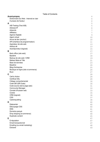Table of Contents
Avant-propos 4
Dictionnaire Du Web : Internet en clair 4
A propos de l'auteur 4
A 5
A/B Testing (Test A/B) 5
Adresse IP 6
Adwords 7
Affiliation 7
Agence Digitale 9
Agent virtuel 10
Ancre de lien (anchor) 10
API (interface de programmation) 11
Aspirateur de site web 13
Attribut alt 13
Autorépondeur (logiciel) 15
B 17
Back office (site web) 17
Backlink 18
Backup de site web / CRM 19
Balises Meta et Title 21
Base de données 23
Baseline 24
Blog d'entreprise 25
Boutique en ligne (site e-commerce) 26
Buzz 27
C 28
Call to Action 28
Certificat SSL 28
Ciblage comportemental 30
Code QR (QR Code) 30
Code source (de la page web) 31
Community Manager 33
Constat d'huissier web 33
Cookie 35
CRM (logiciel) 36
CSS 37
Cybersquatting 38
D 40
Datacenter 40
Découpage CSS 40
DNS 41
Domaine parqué 42
Drop shipping (e-commerce) 44
Duplicate content 45
E 47
E-réputation 47
Email transactionnel 47
Emailing (ou email marketing) 48
Extranet 49
 
