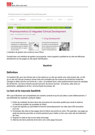B
Back office (site web)
L’interface de gestion des contenus sous Plone
Il existe bien une interface de gestion sous-jacente, mais la gestion quotidienne du site est effectuée
directement sur les pages du site après identification.
Backlink
Définition
Un backlink (BL pour les intimes) est un lien placé sur un site qui pointe vers votre propre site. Le fait
qu’un site soit cité par plusieurs autres sites est considéré par les moteurs de recherche modernes
(Google en tête) comme une forme de « vote » et améliore donc votre positionnement dans les résultats
de recherche. Les liens entrants peuvent provenir de divers sources : annuaires, sites amis ou
partenaires, agrégateurs de flux, communiqués de presse, etc.
Le bon et le mauvais backlink
Afin que le Backlink soit comptabilisés de manière correcte et qu’ils soit utiles à votre référencement, il
est préférable de respecter quelques règles :
1. Eviter de multiplier les liens dans des annuaires de mauvaise qualité (que seule la retenue
m’interdit de qualifier de poubelles du Web).
2. Fuyez les logiciels qui permettent d’inscrire automatiquement vos sites dans 200 annuaires
d’un clic.
3. Choisissez des sites et des pages dont le thème est proche du votre. Par exemple, une page qui
parle de piscines peut être un endroit pertinent pour mettre un lien vers votre site de traitement
de l’eau.
4. Soignez le code du lien et son texte d’ancrage.
5. Alternez les liens profonds et les liens vers votre page d’accueil.
15
 