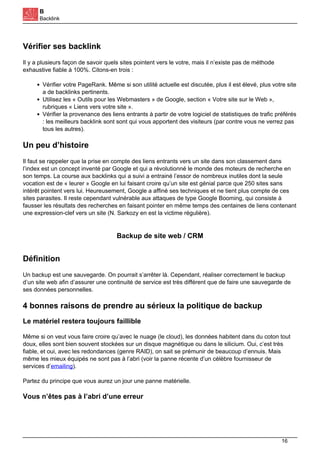 B
Backlink
Vérifier ses backlink
Il y a plusieurs façon de savoir quels sites pointent vers le votre, mais il n’existe pas de méthode
exhaustive fiable à 100%. Citons-en trois :
Vérifier votre PageRank. Même si son utilité actuelle est discutée, plus il est élevé, plus votre site
a de backlinks pertinents.
Utilisez les « Outils pour les Webmasters » de Google, section « Votre site sur le Web »,
rubriques « Liens vers votre site ».
Vérifier la provenance des liens entrants à partir de votre logiciel de statistiques de trafic préférés
: les meilleurs backlink sont sont qui vous apportent des visiteurs (par contre vous ne verrez pas
tous les autres).
Un peu d’histoire
Il faut se rappeler que la prise en compte des liens entrants vers un site dans son classement dans
l’index est un concept inventé par Google et qui a révolutionné le monde des moteurs de recherche en
son temps. La course aux backlinks qui a suivi a entrainé l’essor de nombreux inutiles dont la seule
vocation est de « leurer » Google en lui faisant croire qu’un site est génial parce que 250 sites sans
intérêt pointent vers lui. Heureusement, Google a affiné ses techniques et ne tient plus compte de ces
sites parasites. Il reste cependant vulnérable aux attaques de type Google Booming, qui consiste à
fausser les résultats des recherches en faisant pointer en même temps des centaines de liens contenant
une expression-clef vers un site (N. Sarkozy en est la victime régulière).
Backup de site web / CRM
Définition
Un backup est une sauvegarde. On pourrait s’arrêter là. Cependant, réaliser correctement le backup
d’un site web afin d’assurer une continuité de service est très différent que de faire une sauvegarde de
ses données personnelles.
4 bonnes raisons de prendre au sérieux la politique de backup
Le matériel restera toujours faillible
Même si on veut vous faire croire qu’avec le nuage (le cloud), les données habitent dans du coton tout
doux, elles sont bien souvent stockées sur un disque magnétique ou dans le silicium. Oui, c’est très
fiable, et oui, avec les redondances (genre RAID), on sait se prémunir de beaucoup d’ennuis. Mais
même les mieux équipés ne sont pas à l’abri (voir la panne récente d’un célèbre fournisseur de
services d’emailing).
Partez du principe que vous aurez un jour une panne matérielle.
Vous n’êtes pas à l’abri d’une erreur
16
 