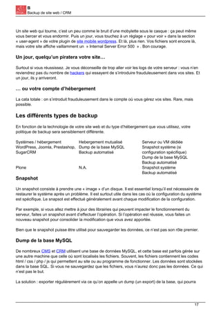 B
Backup de site web / CRM
Un site web qui tourne, c’est un peu comme le bruit d’une mobylette sous le casque : ça peut même
vous bercer et vous endormir. Puis un jour, vous touchez à un réglage « pour voir » dans la section
« user-agent » de votre plugin de site mobile wordpress. Et là, plus rien. Vos fichiers sont encore là,
mais votre site affiche vaillamment un » Internal Server Error 500 » . Bon courage.
Un jour, quelqu’un piratera votre site…
Surtout si vous réussissez. Je vous déconseille de trop aller voir les logs de votre serveur : vous n’en
reviendrez pas du nombre de hackers qui essayent de s’introduire frauduleusement dans vos sites. Et
un jour, ils y arriveront.
… ou votre compte d’hébergement
La cata totale : on s’introduit frauduleusement dans le compte où vous gérez vos sites. Rare, mais
possible.
Les différents types de backup
En fonction de la technologie de votre site web et du type d’hébergement que vous utilisez, votre
politique de backup sera sensiblement différente.
Systèmes / hébergement Hebergement mutualisé Serveur ou VM dédiée
WordPress, Joomla, Prestashop,
SugarCRM
Dump de la base MySQL
Backup automatisé
Snapshot système (si
configuration spécifique)
Dump de la base MySQL
Backup automatisé
Plone N.A. Snapshot système
Backup automatisé
Snapshot
Un snapshot consiste à prendre une « image » d’un disque. Il est essentiel lorsqu’il est nécessaire de
restaurer le système après un problème. Il est surtout utile dans les cas où la configuration du système
est spécifique. Le snapsot est effectué généralement avant chaque modification de la configuration.
Par exemple, si vous allez mettre à jour des librairies qui peuvent impacter le fonctionnement du
serveur, faites un snapshot avant d’effectuer l’opération. Si l’opération est réussie, vous faites un
nouveau snapshot pour consolider la modification que vous avez apportée.
Bien que le snapshot puisse être utilisé pour sauvegarder les données, ce n’est pas son rôle premier.
Dump de la base MySQL
De nombreux CMS et CRM utilisent une base de données MySQL, et cette base est parfois gérée sur
une autre machine que celle où sont localisés les fichiers. Souvent, les fichiers contiennent les codes
html / css / php / js qui permettent au site ou au programme de fonctionner. Les données sont stockées
dans la base SQL. Si vous ne sauvegardez que les fichiers, vous n’aurez donc pas les données. Ce qui
n’est pas le but.
La solution : exporter régulièrement via ce qu’on appelle un dump (un export) de la base, qui pourra
17
 