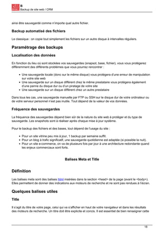 B
Backup de site web / CRM
ainsi être sauvegardé comme n’importe quel autre fichier.
Backup automatisé des fichiers
Le classique : on copie tout simplement les fichiers sur un autre disque à intervalles réguliers.
Paramétrage des backups
Localisation des données
En fonction du lieu où sont stockées vos sauvegardes (snapsot, base, fichier), vous vous protégerez
différemment des différents problèmes que vous pourrez rencontrer :
Une sauvegarde locale (donc sur le même disque) vous protégera d’une erreur de manipulation
sur votre site web
Une sauvegarde sur un disque différent chez le même prestataire vous protégera également
d’une panne du disque dur ou d’un piratage de votre site
Une sauvegarde sur un disque différent chez un autre prestataire
Dans tous les cas, une sauvegarde manuelle par FTP ou SSH sur le disque dur de votre ordinateur ou
de votre serveur personnel n’est pas inutile. Tout dépend de la valeur de vos données.
Fréquence des sauvegardes
La fréquence des sauvegardes dépend bien sûr de la nature du site web à protéger et du type de
sauvegarde. Les snapshots sont à réaliser après chaque mise à jour système.
Pour le backup des fichiers et des bases, tout dépend de l’usage du site :
Pour un site vitrine peu mis à jour, 1 backup par semaine suffit.
Pour un blog à trafic significatif, une sauvegarde quotidienne est adaptée (si possible la nuit).
Pour un site e-commerce, on va de plusieurs fois par jour à une architecture redondante quand
les enjeux commerciaux sont forts.
Balises Meta et Title
Définition
Les balises meta sont des balises html insérées dans la section <head> de la page (avant le <body>).
Elles permettent de donner des indications aux moteurs de recherche et ne sont pas rendues à l’écran.
Quelques balises utiles
Title
Il s’agit du titre de votre page, celui qui va s’afficher en haut de votre navigateur et dans les résultats
des moteurs de recherche. Un titre doit être explicite et concis. Il est essentiel de bien renseigner cette
18
 