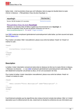 B
Balises Meta et Title
balise meta : c’est la première chose que voit l’utilisateur dans la page de résultat (dans la copie
d’écran ci-dessous : « Récupérateur d’eau de pluie Aqualogic »).
Les CMS modernes remplissent généralement automatiquement cette balise, qui bien souvent est repris
dans la balise <h1>.
Pour insérer une balise <title> manuellement, placez-vous entre les balises <head> et </head> et
insérez le code :
<head>
...
<title>Votre titre</title>
...
</head>
<body>
...
Description
La balise <meta> description concerne le texte situé en dessous du titre (sur la copie d’écran ci-dessus,
« Réduisez vos factures… »). Les CMS remplissent généralement automatiquement cette balise. Elle
doit idéalement comporter une phrase ou deux, et non une succession de mots.
Pour insérer la balise <meta> description manuellement, placez-vous entre les balises <head> et
</head> et insérez le code :
<head>
...
<meta content="Votre description" name="description" />
...
</head>
<body>
...
Il est fortement probable que les algorithmes des moteurs tiennent compte des balises <title> et <meta>
description pour le référencement du site, notamment en étudiant la cohérence de ces informations par
19
 