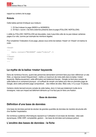 B
Balises Meta et Title
rapport au contenu de la page.
Robots
Cette balise permet d’indiquer aux moteurs :
1. S’il faut indexer la page (INDEX ou NOINDEX)
2. S’il faut « suivre » les liens externes présents dans la page (FOLLOW, NOFOLLOW)
L’utilité du FOLLOW / NOFOLLOW est discutable, mais il peut être utile de ne pas indexer certaines
pages d’un site, comme par exemple les mentions légales.
Pour empêcher l’indexation d’une page, placez-vous entre les balises <head> et </head> et insérez le
code :
<head>
...
<meta content="NOINDEX" name="robots" />
...
</head>
<body>
...
Le mythe de la balise <meta> keywords
Dans de nombreux forums, quand des personnes demandent comment faire pour bien référencer un site
Web, un réponse revient fréquemment : mettre un maximum de mots-clefs dans la balise <meta>
keywords. Malheureusement, cette affirmation est totalement fausse : Google ne tient plus compte de
cette balise et on comprend pourquoi : s’il suffisait de remplir une balise pour être en première page de
Google, alors cette première page comporterait… des milliers de sites. Mais voila, il n’y a que 10 places.
Certains robots tiennent encore compte de cette balise, donc il n’est pas totalement inutile de la
renseigner, mais son impact est tellement dérisoire qu’il ne faut pas en faire une fixation.
Base de données
Définition d’une base de données
Une base de données permet de stocker de grandes quantités de données de manière structurée afin
d’en faciliter l’exploitation.
De nombreux systèmes informatiques reposent sur l’utilisation d’une base de données : sites web
dynamiques, CRM, ERP, comptabilité, gestion… les base de données sont presque partout.
L’ancêtre des bases de données : la fiche
20
 