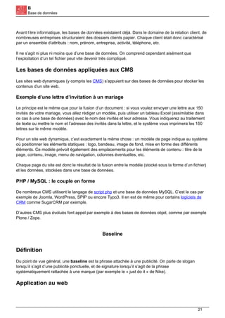B
Base de données
Avant l’ère informatique, les bases de données existaient déjà. Dans le domaine de la relation client, de
nombreuses entreprises structuraient des dossiers clients papier. Chaque client était donc caractérisé
par un ensemble d’attributs : nom, prénom, entreprise, activité, téléphone, etc.
Il ne s’agit ni plus ni moins que d’une base de données. On comprend cependant aisément que
l’exploitation d’un tel fichier peut vite devenir très compliqué.
Les bases de données appliquées aux CMS
Les sites web dynamiques (y compris les CMS) s’appuient sur des bases de données pour stocker les
contenus d’un site web.
Exemple d’une lettre d’invitation à un mariage
Le principe est le même que pour la fusion d’un document : si vous voulez envoyer une lettre aux 150
invités de votre mariage, vous allez rédiger un modèle, puis utiliser un tableau Excel (assimilable dans
ce cas à une base de données) avec le nom des invités et leur adresse. Vous indiquerez au traitement
de texte ou mettre le nom et l’adresse des invités dans la lettre, et le système vous imprimera les 150
lettres sur le même modèle.
Pour un site web dynamique, c’est exactement la même chose : un modèle de page indique au système
où positionner les éléments statiques : logo, bandeau, image de fond, mise en forme des différents
éléments. Ce modèle prévoit également des emplacements pour les éléments de contenu : titre de la
page, contenu, image, menu de navigation, colonnes éventuelles, etc.
Chaque page du site est donc le résultat de la fusion entre le modèle (stocké sous la forme d’un fichier)
et les données, stockées dans une base de données.
PHP / MySQL : le couple en forme
De nombreux CMS utilisent le langage de script php et une base de données MySQL. C’est le cas par
exemple de Joomla, WordPress, SPIP ou encore Typo3. Il en est de même pour certains logiciels de
CRM comme SugarCRM par exemple.
D’autres CMS plus évolués font appel par exemple à des bases de données objet, comme par exemple
Plone / Zope.
Baseline
Définition
Du point de vue général, une baseline est la phrase attachée à une publicité. On parle de slogan
lorsqu’il s’agit d’une publicité ponctuelle, et de signature lorsqu’il s’agit de la phrase
systématiquement rattachée à une marque (par exemple le « just do it » de Nike).
Application au web
21
 