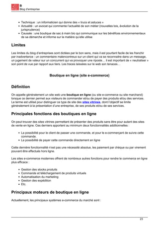 B
Blog d'entreprise
Technique : un informaticien qui donne des « trucs et astuces »
Actualité : un avocat qui commente l’actualité de son métier (nouvelles lois, évolution de la
jurisprudence)
Causale : une boutique de sac à main bio qui communique sur les bénéfices environnementaux
de sa démarche et informe sur la matière qu’elle utilise
Limites
Les limites du blog d’entreprises sont dictées par le bon sens, mais il est pourtant facile de les franchir
par inadvertance : un commentaire malencontreux sur un client qui va se reconnaitre dans un message,
un jugement de valeur sur un concurrent qui va provoquer une riposte… il est important de « neutraliser »
son point de vue par rapport aux tiers. Les traces laissées sur le web son tenaces…
Boutique en ligne (site e-commerce)
Définition
On appelle généralement un site web une boutique en ligne (ou site e-commerce ou site marchand)
lorsque ce dernier permet aux visiteurs de commander et/ou de payer des produits et/ou des services.
Le terme est utilisé pour distinguer ce type de site des sites vitrines, dont l’objectif se limite
généralement à la présentation d’une entreprise, de ses produits et/ou de ses services.
Principales fonctions des boutiques en ligne
On peut trouver des sites vitrines permettant de présenter des produits sans être pour autant des sites
de vente en ligne. Ces derniers apportent au minimum deux fonctionnalités additionnelles :
La possibilité pour le client de passer une commande, et pour le e-commerçant de suivre cette
commande.
La possibilité de payer cette commande directement en ligne
Cette dernière fonctionnalité n’est pas une nécessité absolue, les paiement par chèque ou par virement
pouvant être effectués hors ligne.
Les sites e-commerce modernes offrent de nombreux autres fonctions pour rendre le commerce en ligne
plus efficace :
Gestion des stocks produits
Commande et téléchargement de produits virtuels
Automatisation du marketing
Gestion des expédition
Etc.
Principaux moteurs de boutique en ligne
Actuellement, les principaux systèmes e-commerce du marché sont :
23
 
