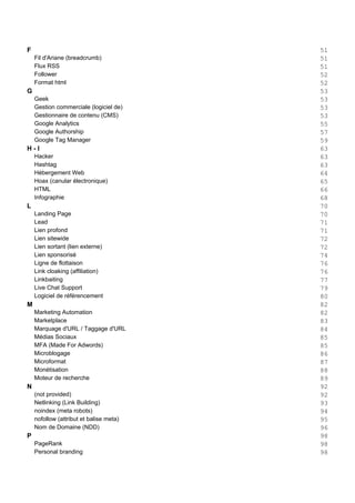 F 51
Fil d'Ariane (breadcrumb) 51
Flux RSS 51
Follower 52
Format html 52
G 53
Geek 53
Gestion commerciale (logiciel de) 53
Gestionnaire de contenu (CMS) 53
Google Analytics 55
Google Authorship 57
Google Tag Manager 59
H - I 63
Hacker 63
Hashtag 63
Hébergement Web 64
Hoax (canular électronique) 65
HTML 66
Infographie 68
L 70
Landing Page 70
Lead 71
Lien profond 71
Lien sitewide 72
Lien sortant (lien externe) 72
Lien sponsorisé 74
Ligne de flottaison 76
Link cloaking (affiliation) 76
Linkbaiting 77
Live Chat Support 79
Logiciel de référencement 80
M 82
Marketing Automation 82
Marketplace 83
Marquage d'URL / Taggage d'URL 84
Médias Sociaux 85
MFA (Made For Adwords) 85
Microblogage 86
Microformat 87
Monétisation 88
Moteur de recherche 89
N 92
(not provided) 92
Netlinking (Link Building) 93
noindex (meta robots) 94
nofollow (attribut et balise meta) 95
Nom de Domaine (NDD) 96
P 98
PageRank 98
Personal branding 98
 