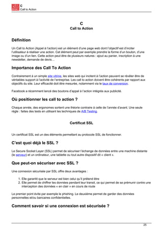 C
Call to Action
C
Call to Action
Définition
Un Call to Action (Appel à l’action) est un élément d’une page web dont l’objectif est d’inciter
l’utilisateur à réaliser une action. Cet élément peut par exemple prendre la forme d’un bouton, d’une
image ou d’un lien. Cette action peut être de plusieurs natures : ajout au panier, inscription à une
newsletter, demande de devis…
Importance des Call To Action
Contrairement à un simple site vitrine, les sites web qui incitent à l’action peuvent se révéler être de
véritables support à l’activité de l’entreprise. Les call to action doivent être cohérents par rapport aux
objectifs du site. Leur efficacité doit être mesurée, notamment via le taux de conversion.
Facebook a récemment lancé des boutons d’appel à l’action intégrés aux publicité.
Où positionner les call to action ?
Chaque année, des ergonomes sortent une théorie contraire à celle de l’année d’avant. Une seule
règle : faites des tests en utilisant les techniques de A/B Testing.
Certificat SSL
Un certificat SSL est un des éléments permettant au protocole SSL de fonctionner.
C’est quoi déjà le SSL ?
Le Secure Socket Layer (SSL) permet de sécuriser l’échange de données entre une machine distante
(le serveur) et un ordinateur, une tablette ou tout autre dispositif dit « client ».
Que peut-on sécuriser avec SSL ?
Une connexion sécurisée par SSL offre deux avantages :
1. Elle garantit que le serveur est bien celui qu’il prétend être
2. Elle permet de chiffrer les données pendant leur transit, ce qui permet de se prémunir contre une
interception des données « en clair » en cours de route
Le premier point évite par exemple le phishing. Le deuxième permet de garder des données
personnelles et/ou bancaires confidentielles.
Comment savoir si une connexion est sécurisée ?
25
 