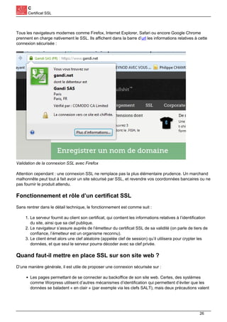 C
Certificat SSL
Tous les navigateurs modernes comme Firefox, Internet Explorer, Safari ou encore Google Chrome
prennent en charge nativement le SSL. Ils affichent dans la barre d’url les informations relatives à cette
connexion sécurisée :
Validation de la connexion SSL avec Firefox
Attention cependant : une connexion SSL ne remplace pas la plus élémentaire prudence. Un marchand
malhonnête peut tout à fait avoir un site sécurisé par SSL, et revendre vos coordonnées bancaires ou ne
pas fournir le produit attendu.
Fonctionnement et rôle d’un certificat SSL
Sans rentrer dans le détail technique, le fonctionnement est comme suit :
1. Le serveur fournit au client son certificat, qui contient les informations relatives à l’identification
du site, ainsi que sa clef publique.
2. Le navigateur s’assure auprès de l’émetteur du certificat SSL de sa validité (on parle de tiers de
confiance, l’émetteur est un organisme reconnu).
3. Le client émet alors une clef aléatoire (appelée clef de session) qu’il utilisera pour crypter les
données, et que seul le serveur pourra décoder avec sa clef privée.
Quand faut-il mettre en place SSL sur son site web ?
D’une manière générale, il est utile de proposer une connexion sécurisée sur :
Les pages permettant de se connecter au backoffice de son site web. Certes, des systèmes
comme Worpress utilisent d’autres mécanismes d’identification qui permettent d’éviter que les
données se baladent « en clair » (par exemple via les clefs SALT), mais deux précautions valent
26
 