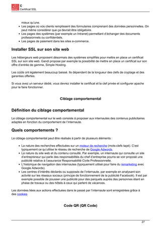 C
Certificat SSL
mieux qu’une.
Les pages où vos clients remplissent des formulaires comprenant des données personnelles. On
peut même considérer que ça devrait être obligatoire.
Les pages des systèmes (par exemple un Intranet) permettant d’échanger des documents
professionnels ou confidentiels.
Les pages de paiement dans les sites e-commerce.
Installer SSL sur son site web
Les hébergeurs web proposent désormais des systèmes simplifiés pour mettre en place un certificat
SSL sur son site web. Gandi propose par exemple la possibilité de mettre en place un certificat sur son
offre d’entrée de gamme, Simple Hosting.
Les coûts ont également beaucoup baissé. Ils dépendent de la longueur des clefs de cryptage et des
garanties offertes.
Si vous avez un serveur dédié, vous devrez installer le certificat et la clef privée et configurer apache
pour le faire fonctionner.
Ciblage comportemental
Définition du ciblage comportemental
Le ciblage comportemental sur le web consiste à proposer aux internautes des contenus publicitaires
adaptés en fonction du comportement de l’internaute.
Quels comportements ?
Le ciblage comportemental peut être réalisés à partir de plusieurs éléments :
La nature des recherches effectuées sur un moteur de recherche (mots-clefs tapé). C’est
typiquement ce qu’utilise le réseau de recherche de Google Adwords.
La nature du site web et du contenu consulté. Par exemple, un internaute qui consulte un site
d’entrepreneur qui parle des responsabilités du chef d’entreprise pourra se voir proposé une
publicité relative à l’assurance Responsabilité Civile Professionnelle.
L’historique de navigation des internautes (typiquement utilisé pour faire du remarketing avec
Google Adwords).
Les centres d’intérêts déclarés ou supposés de l’internaute, par exemple en analysant son
activité sur les réseaux sociaux (principe de fonctionnement de la publicité Facebook). Il est par
exemple possible de pousser une publicité pour des parquets auprès des personnes étant en
phase de travaux ou des hôtels à ceux qui parlent de vacances.
Les données liées aux actions effectuées dans le passé par l’internaute sont enregistrées grâce à
des cookies.
Code QR (QR Code)
27
 