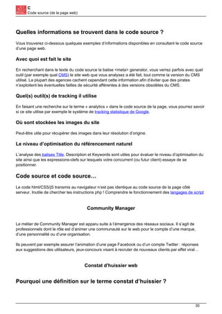 C
Code source (de la page web)
Quelles informations se trouvent dans le code source ?
Vous trouverez ci-dessous quelques exemples d’informations disponibles en consultant le code source
d’une page web.
Avec quoi est fait le site
En recherchant dans le texte du code source la balise <meta> generator, vous verrez parfois avec quel
outil (par exemple quel CMS) le site web que vous analysez a été fait, tout comme la version du CMS
utilisé. La plupart des agences cachent cependant cette information afin d’éviter que des pirates
n’exploitent les éventuelles failles de sécurité afférentes à des versions obsolètes du CMS.
Quel(s) outil(s) de tracking il utilise
En faisant une recherche sur le terme « analytics » dans le code source de la page, vous pourrez savoir
si ce site utilise par exemple le système de tracking statistique de Google.
Où sont stockées les images du site
Peut-être utile pour récupérer des images dans leur résolution d’origine.
Le niveau d’optimisation du référencement naturel
L’analyse des balises Title, Description et Keywords sont utiles pour évaluer le niveau d’optimisation du
site ainsi que les expressions-clefs sur lesquels votre concurrent (ou futur client) essaye de se
positionner.
Code source et code source…
Le code html/CSS/jS transmis au navigateur n’est pas identique au code source de la page côté
serveur. Inutile de chercher les instructions php ! Comprendre le fonctionnement des langages de script
Community Manager
Le métier de Community Manager est apparu suite à l’émergence des réseaux sociaux. Il s’agit de
professionnels dont le rôle est d’animer une communauté sur le web pour le compte d’une marque,
d’une personnalité ou d’une organisation.
Ils peuvent par exemple assurer l’animation d’une page Facebook ou d’un compte Twitter : réponses
aux suggestions des utilisateurs, jeux-concours visant à recruter de nouveaux clients par effet viral…
Constat d'huissier web
Pourquoi une définition sur le terme constat d’huissier ?
30
 