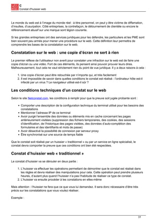 C
Constat d'huissier web
Le monde du web est à l’image du monde réel : à titre personnel, on peut y être victime de diffamation,
d’insultes, d’usurpation. Côté entreprises, la contrefaçon, le détournement de clientèle ou encore le
référencement abusif sur une marque sont légion courante.
Si les grandes entreprises ont des services juridiques pour les défendre, les particuliers et les PME sont
bien souvent peu armés pour mener une procédure sur le web. Cette définition leur permettra de
comprendre les bases de la constatation sur le web.
Constatation sur le web : une copie d’écran ne sert à rien
Le premier réflexe de l’utilisateur non averti pour constater une infraction sur le web est de faire une
copie d’écran ou une vidéo. Fort de ces éléments, ils pensent ainsi pouvoir prouver leurs dires.
Malheureusement, tout cela ne vaut strictement rien du point de vue juridique. Il y a deux raisons à cela :
1. Une copie d’écran peut être retouchée par n’importe qui, et très facilement
2. Il est impossible de savoir dans quelles conditions le constat est réalisé : l’ordinateur hôte est-il
infecté par un virus ? Le navigateur utilisé est-il sûr ?
Les conditions techniques d’un constat sur le web
Selon le site Netconstat.com, les conditions à remplir pour que la preuve soit jugée probante sont :
Comporter une description de la configuration technique du terminal utilisé pour les besoins des
constatations
Mentionner l’adresse IP de ce terminal
Avoir purgé l’ensemble des données ou éléments mis en cache concernant les pages
antérieurement visitées (suppression des fichiers temporaires, des cookies, des sessions
d’identification, de l’historique des pages visitées, des données d’auto-complétion des
formulaires et des identifiants et mots de passe)
Avoir désactivé la possibilité de connexion par serveur proxy
Être synchronisé sur une source de temps fiable
Que le constat soit réalisé par un huissier « traditionnel » ou par un service en ligne spécialisé, le
constat devra comporter la preuve que ces conditions ont bien été respectées.
Constat d’huissier web « traditionnel »
Le constat d’huissier va se dérouler en deux partie :
1. L’huissier va effectuer les opérations permettant de démontrer que le constat est réalisé dans
les règles et devra réaliser des manipulations pour cela. Cette opération peut prendre plusieurs
heures, d’autant plus quand l’huissier n’a pas l’habitude de réaliser ce type de constat.
2. L’huissier va ensuite procéder à les constations en elles-même
Mais attention : l’huissier ne fera que ce que vous lui demandez. Il sera donc nécessaire d’être très
précis sur les constatations que vous voulez réaliser.
Exemple :
31
 