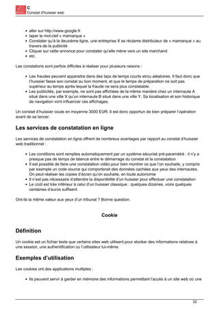 C
Constat d'huissier web
aller sur http://www.google.fr
taper le mot-clef « mamarque »
Constater qu’à la deuxième ligne, une entreprise X se réclame distributeur de « mamarque » au
travers de la publicité
Cliquer sur cette annonce pour constater qu’elle mène vers un site marchand
etc.
Les constations sont parfois difficiles à réaliser pour plusieurs raisons :
Les fraudes peuvent apparaitre dans des laps de temps courts et/ou aléatoires. Il faut donc que
l’huissier fasse son constat au bon moment, et que le temps de préparation ne soit pas
supérieur au temps après lequel la fraude ne sera plus constatable.
Les publicités, par exemple, ne sont pas affichées de la même manière chez un internaute A
situé dans une ville X qu’un internaute B situé dans une ville Y. Sa localisation et son historique
de navigation vont influencer ces affichages.
Un constat d’huissier coute en moyenne 3000 EUR. Il est donc opportun de bien préparer l’opération
avant de se lancer.
Les services de constatation en ligne
Les services de constatation en ligne offrent de nombreux avantages par rapport au constat d’huissier
web traditionnel :
Les conditions sont remplies automatiquement par un système sécurisé pré-paramétré : il n’y a
presque pas de temps de latence entre le démarrage du constat et la constatation
Il est possible de faire une constatation vidéo pour bien montrer ce que l’on souhaite, y compris
par exemple un code source qui comporterait des données cachées aux yeux des internautes.
On peut réaliser les copies d’écran qu’on souhaite, en toute autonomie
Il n’est pas nécessaire d’attendre la disponibilité d’un huissier pour effectuer une constatation
Le coût est très inférieur à celui d’un huissier classique : quelques dizaines, voire quelques
centaines d’euros suffisent
Ont-ils la même valeur aux yeux d’un tribunal ? Bonne question.
Cookie
Définition
Un cookie est un fichier texte que certains sites web utilisent pour stocker des informations relatives à
une session, une authentification ou l’utilisateur lui-même.
Exemples d’utilisation
Les cookies ont des applications multiples :
Ils peuvent servir à garder en mémoire des informations permettant l’accès à un site web où une
32
 