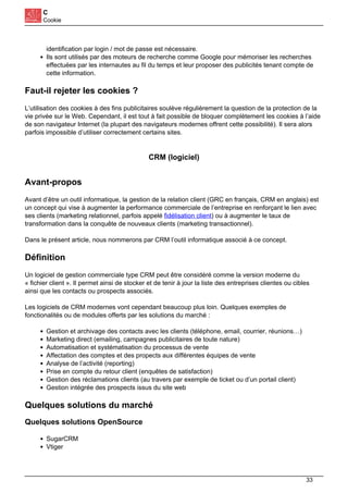 C
Cookie
identification par login / mot de passe est nécessaire.
Ils sont utilisés par des moteurs de recherche comme Google pour mémoriser les recherches
effectuées par les internautes au fil du temps et leur proposer des publicités tenant compte de
cette information.
Faut-il rejeter les cookies ?
L’utilisation des cookies à des fins publicitaires soulève régulièrement la question de la protection de la
vie privée sur le Web. Cependant, il est tout à fait possible de bloquer complètement les cookies à l’aide
de son navigateur Internet (la plupart des navigateurs modernes offrent cette possibilité). Il sera alors
parfois impossible d’utiliser correctement certains sites.
CRM (logiciel)
Avant-propos
Avant d’être un outil informatique, la gestion de la relation client (GRC en français, CRM en anglais) est
un concept qui vise à augmenter la performance commerciale de l’entreprise en renforçant le lien avec
ses clients (marketing relationnel, parfois appelé fidélisation client) ou à augmenter le taux de
transformation dans la conquête de nouveaux clients (marketing transactionnel).
Dans le présent article, nous nommerons par CRM l’outil informatique associé à ce concept.
Définition
Un logiciel de gestion commerciale type CRM peut être considéré comme la version moderne du
« fichier client ». Il permet ainsi de stocker et de tenir à jour la liste des entreprises clientes ou cibles
ainsi que les contacts ou prospects associés.
Les logiciels de CRM modernes vont cependant beaucoup plus loin. Quelques exemples de
fonctionalités ou de modules offerts par les solutions du marché :
Gestion et archivage des contacts avec les clients (téléphone, email, courrier, réunions…)
Marketing direct (emailing, campagnes publicitaires de toute nature)
Automatisation et systématisation du processus de vente
Affectation des comptes et des propects aux différentes équipes de vente
Analyse de l’activité (reporting)
Prise en compte du retour client (enquêtes de satisfaction)
Gestion des réclamations clients (au travers par exemple de ticket ou d’un portail client)
Gestion intégrée des prospects issus du site web
Quelques solutions du marché
Quelques solutions OpenSource
SugarCRM
Vtiger
33
 