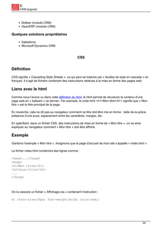 C
CRM (logiciel)
Dolibar (module CRM)
OpenERP (module CRM)
Quelques solutions propriétaires
Salesforce
Microsoft Dynamics CRM
CSS
Définition
CSS signifie « Cascading Style Sheets », ce qui peut se traduire par « feuilles de style en cascade » en
français. Il s’agit de fichiers contenant des instructions relatives à la mise en forme des pages web.
Liens avec le html
Comme nous l’avons vu dans cette définition du html, le html permet de structurer le contenu d’une
page web en « balisant » ce dernier. Par exemple, le code html <h1>Mon titre</h1> signifie que « Mon
titre » est le titre principal de la page.
En revanche, cela ne dit pas au navigateur comment ce titre doit être mis en forme : taille de la police,
présence d’une puce, espacement entre les caractères, marges, etc.
En spécifiant, dans un fichier CSS, des instructions de mise en forme de « Mon titre », on va ainsi
expliquer au navigateur comment « Mon titre » doit être affiché.
Exemple
Gardons l’exemple « Mon titre ». Imaginons que la page d’accueil de mon site s’appelle « index.html »
Le fichier index.html contiendra des lignes comme :
<head>...</head>
<body>
<h1>Mon titre</h1>
<h2>Sous-titre</h2>
...
</body>
On lui associe un fichier « Affichage.css » contenant l’instruction :
h1 {font-size:16px; font-weight:bold; color:red;}
34
 