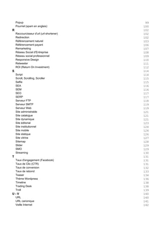 Popup 99
Pourriel (spam en anglais) 100
R 102
Raccourcisseur d'url (url shortener) 102
Redirection 102
Référencement naturel 103
Référencement payant 106
Remarketing 107
Réseau Social d'Entreprise 108
Réseau social professionnel 109
Responsive Design 110
Retweeter 111
ROI (Return On Investment) 112
S 114
Script 114
Scroll, Scrolling, Scroller 115
Selfie 115
SEA 116
SEM 116
SEO 117
SERP 117
Serveur FTP 118
Serveur SMTP 119
Serveur Web 119
Site administrable 121
Site catalogue 121
Site dynamique 121
Site éditorial 123
Site institutionnel 124
Site mobile 124
Site statique 126
Site vitrine 127
Sitemap 128
Slider 129
SMO 129
Streaming 130
T 131
Taux d'engagement (Facebook) 131
Taux de Clic (CTR) 131
Taux de conversion 132
Taux de rebond 133
Teaser 134
Thème Wordpress 136
Timeline 138
Trading Desk 138
Troll 139
U - V 140
URL 140
URL canonique 141
Veille Internet 142
 