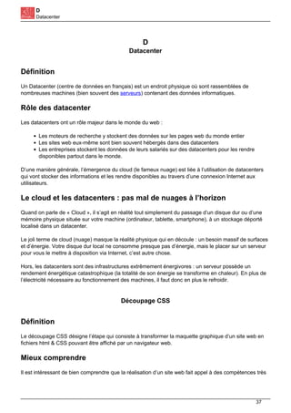 D
Datacenter
D
Datacenter
Définition
Un Datacenter (centre de données en français) est un endroit physique où sont rassemblées de
nombreuses machines (bien souvent des serveurs) contenant des données informatiques.
Rôle des datacenter
Les datacenters ont un rôle majeur dans le monde du web :
Les moteurs de recherche y stockent des données sur les pages web du monde entier
Les sites web eux-même sont bien souvent hébergés dans des datacenters
Les entreprises stockent les données de leurs salariés sur des datacenters pour les rendre
disponibles partout dans le monde.
D’une manière générale, l’émergence du cloud (le fameux nuage) est liée à l’utilisation de datacenters
qui vont stocker des informations et les rendre disponibles au travers d’une connexion Internet aux
utilisateurs.
Le cloud et les datacenters : pas mal de nuages à l’horizon
Quand on parle de « Cloud », il s’agit en réalité tout simplement du passage d’un disque dur ou d’une
mémoire physique située sur votre machine (ordinateur, tablette, smartphone), à un stockage déporté
localisé dans un datacenter.
Le joli terme de cloud (nuage) masque la réalité physique qui en découle : un besoin massif de surfaces
et d’énergie. Votre disque dur local ne consomme presque pas d’énergie, mais le placer sur un serveur
pour vous le mettre à disposition via Internet, c’est autre chose.
Hors, les datacenters sont des infrastructures extrêmement énergivores : un serveur possède un
rendement énergétique catastrophique (la totalité de son énergie se transforme en chaleur). En plus de
l’électricité nécessaire au fonctionnement des machines, il faut donc en plus le refroidir.
Découpage CSS
Définition
Le découpage CSS désigne l’étape qui consiste à transformer la maquette graphique d’un site web en
fichiers html & CSS pouvant être affiché par un navigateur web.
Mieux comprendre
Il est intéressant de bien comprendre que la réalisation d’un site web fait appel à des compétences très
37
 