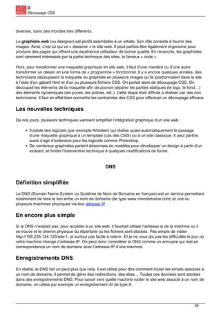 D
Découpage CSS
diverses, dans des mondes très différents.
Le graphiste web (ou designer) est plutôt assimilable à un artiste. Son rôle consiste à fournir des
images. Ainsi, c’est lui qui va « dessiner » le site web. Il peut parfois être également ergonome pour
produire des pages qui offrent une expérience utilisateur de bonne qualité. En revanche, les graphistes
sont rarement intéressés par la partie technique des sites, le fameux « code ».
Hors, pour transformer une maquette graphique en site web, il faut d’une manière ou d’une autre
transformer un dessin en une forme de « programme » fonctionnel. Il y a encore quelques années, des
techniciens découpaient la maquette du graphiste en plusieurs images qu’ils positionnaient dans le site
à l’aide d’un gabarit html et d’un ou plusieurs fichiers CSS. On parlait alors de découpage CSS. On
découpait les éléments de la maquette afin de pouvoir séparer les parties statiques (le logo, le fond…)
des éléments dynamiques (les puces, les polices, etc.). Cette étape était difficile à réaliser par des non
techniciens. Il faut en effet bien connaître les contraintes des CSS pour effectuer un découpage efficace.
Les nouvelles techniques
De nos jours, plusieurs techniques viennent simplifier l’intégration graphique d’un site web :
Il existe des logiciels (par exemple Artisteer) qui réalise quasi-automatiquement le passage
d’une maquette graphique à un template (cas des CMS) ou à un site classique. Il peut parfois
aussi s’agir d’extension pour les logiciels comme Photoshop.
De nombreux graphistes partent désormais de modèles pour développer un design à partir d’un
existant, et limiter l’intervention technique à quelques modifications de forme.
DNS
Définition simplifiée
Le DNS (Domain Name System ou Système de Nom de Domaine en français) est un service permettant
notamment de faire le lien entre un nom de domaine (de type www.mondomaine.com) et une ou
plusieurs machines physiques via leur adresse IP
En encore plus simple
Si le DNS n’existait pas, pour accéder à un site web, il faudrait utiliser l’adresse ip de la machine où il
se trouve et le chemin physique du répertoire où les fichiers sont stockés. Pas simple de visiter
http://195.235.124.125/site-1, et surtout pas facile à retenir. Et je ne vous dis pas les difficultés le jour où
votre machine change d’adresse IP. On peut donc considérer le DNS comme un annuaire qui met en
correspondance un nom de domaine avec l’adresse IP d’une machine.
Enregistrements DNS
En réalité, le DNS fait un peut plus que cela. Il est utilisé pour dire comment router les emails associés à
un nom de domaine, il permet de gérer des redirections, des alias… Toutes ces données sont stockés
dans des enregistrements DNS. Pour savoir vers quelle machine rooter le site web associé à un nom de
domaine, on utilise par exemple un enregistrement dit de type A.
38
 