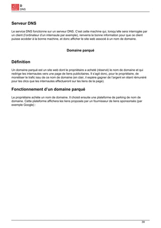 D
DNS
Serveur DNS
Le service DNS fonctionne sur un serveur DNS. C’est cette machine qui, lorsqu’elle sera interrogée par
un client (l’ordinateur d’un internaute par exemple), renverra la bonne information pour que ce client
puisse accéder à la bonne machine, et donc afficher le site web associé à un nom de domaine.
Domaine parqué
Définition
Un domaine parqué est un site web dont le propriétaire a acheté (réservé) le nom de domaine et qui
redirige les internautes vers une page de liens publicitaires. Il s’agit donc, pour le propriétaire, de
monétiser le trafic issu de ce nom de domaine (en clair, il espère gagner de l’argent en étant rémunéré
pour les clics que les internautes effectueront sur les liens de la page).
Fonctionnement d’un domaine parqué
Le propriétaire achète un nom de domaine. Il choisit ensuite une plateforme de parking de nom de
domaine. Cette plateforme affichera les liens proposés par un fournisseur de liens sponsorisés (par
exemple Google) :
39
 