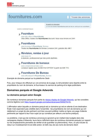 D
Domaine parqué
Exemple de domaine parqué sur la plateforme Sedo
Puis, pour chaque clic effectué sur une annonce de la page, la rémunération sera répartie entre le
propriétaire du nom de domaine, le fournisseur du service de parking et la régie publicitaire.
Domaines parqués et Google Adwords
Le domaine parqué selon Google
De nombreux domaines parqués font partie du réseau display de Google Adwords, qui les considère
comme légitime (voir https://support.google.com/adwords/answer/50002?hl=fr).
L’affirmation selon laquelle un domaine parqué est un domaine qui est en attente d’une destination
finale n’est cependant pas crédible dans l’ensemble : les propriétaires de nom de domaine qui ont
réellement un projet de site pertinent vont bien souvent préférer mettre en ligne une page d’attente
pertinente par rapport à leur futur sujet (ce qui constitue par ailleurs une bonne pratique).
Le problème, c’est que de nombreux annonceurs ignorent qu’en mettant des budgets dans des
campagnes display d’Adwords, leurs liens s’affichent dans de nombreux domaines parqués (un rapport
sur les emplacements permettra de vérifier et de quantifier ce phénomène). Hors, on peut douter du
retour sur investissement d’une telle action, le trafic issu de ces noms de domaine étant
40
 