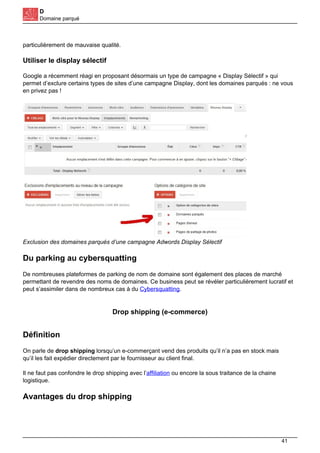 D
Domaine parqué
particulièrement de mauvaise qualité.
Utiliser le display sélectif
Google a récemment réagi en proposant désormais un type de campagne « Display Sélectif » qui
permet d’exclure certains types de sites d’une campagne Display, dont les domaines parqués : ne vous
en privez pas !
Exclusion des domaines parqués d’une campagne Adwords Display Sélectif
Du parking au cybersquatting
De nombreuses plateformes de parking de nom de domaine sont également des places de marché
permettant de revendre des noms de domaines. Ce business peut se révéler particulièrement lucratif et
peut s’assimiler dans de nombreux cas à du Cybersquatting.
Drop shipping (e-commerce)
Définition
On parle de drop shipping lorsqu’un e-commerçant vend des produits qu’il n’a pas en stock mais
qu’il les fait expédier directement par le fournisseur au client final.
Il ne faut pas confondre le drop shipping avec l’affiliation ou encore la sous traitance de la chaine
logistique.
Avantages du drop shipping
41
 